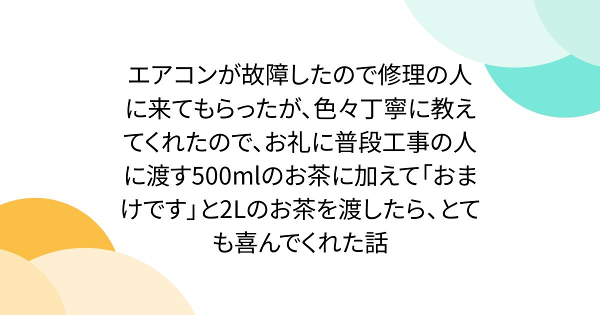 エアコンが故障したので修理の人に来てもらったが、色々丁寧に教えてくれたので、お礼に普段工事の人に渡す500mlのお茶に加えて「おまけです」と2Lのお茶を渡したら、とても喜んでくれた話