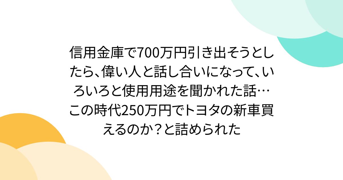 信用金庫で700万円引き出そうとしたら、偉い人と話し合いになって、いろいろと使用用途を聞かれた話… この時代250万円でトヨタの新車買えるのか？と詰められた