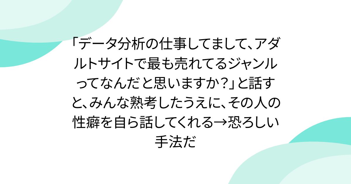 「データ分析の仕事してまして、アダルトサイトで最も売れてるジャンルってなんだと思いますか？」と話すと、みんな熟考したうえに、その人の性癖を自ら話してくれる→恐ろしい手法だ