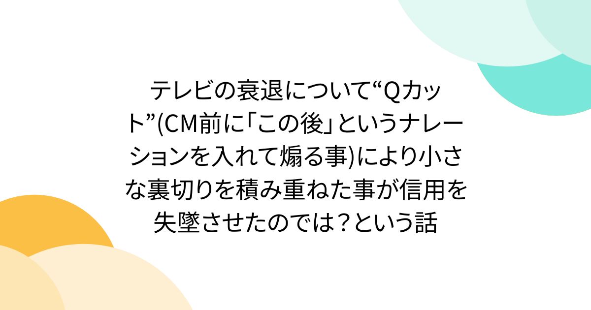 テレビの衰退について“Qカット”(CM前に「この後」というナレーションを入れて煽る事)により小さな裏切りを積み重ねた事が信用を失墜させたのでは?という話