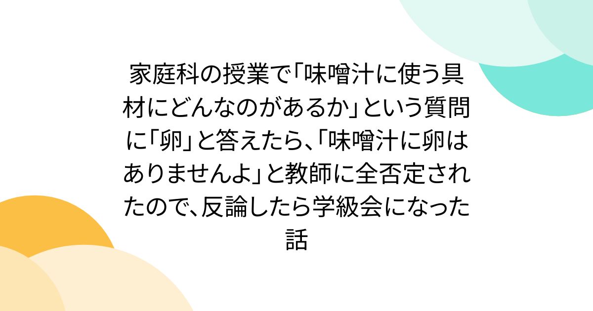 家庭科の授業で「味噌汁に使う具材にどんなのがあるか」という質問に「卵」と答えたら、「味噌汁に卵はありませんよ」と教師に全否定されたので、反論したら学級会になった話