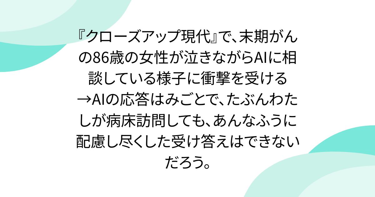 『クローズアップ現代』で、末期がんの86歳の女性が泣きながらAIに相談している様子に衝撃を受ける→AIの応答はみごとで、たぶんわたしが病床訪問しても、あんなふうに配慮し尽くした受け答えはできないだろう。
