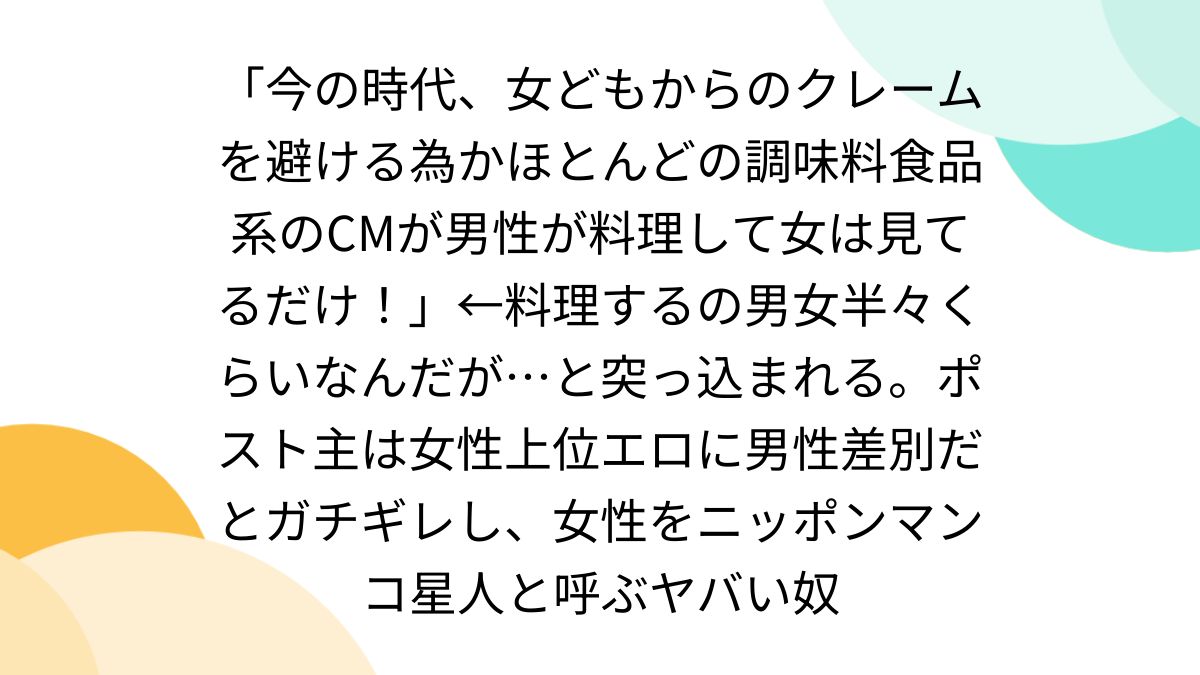 今の時代、女どもからのクレームを避ける為かほとんどの調味料食品系のCMが男性が料理して女 は見てるだけ！」←料理するの男女半々くらいなんだが…と突っ込まれる。ポスト主は女性上位エロに男性差別だとガチギレし、女性をニッポンマンコ星人と呼ぶヤバい奴  - Togetter ...