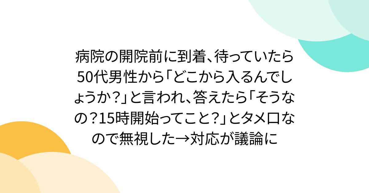 病院の開院前に到着、待っていたら50代男性から「どこから入るんでしょうか？」と言われ、答えたら「そうなの？15時開始ってこと？」とタメ口なので無視した→対応が議論に