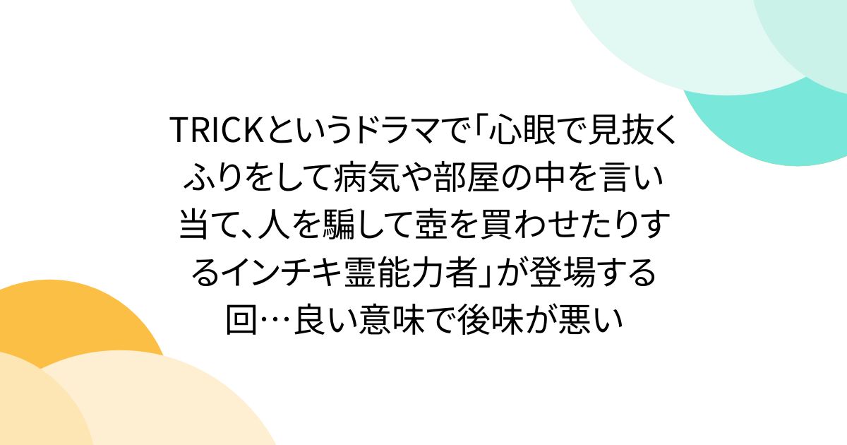 TRICKというドラマで「心眼で見抜くふりをして病気や部屋の中を言い当て、人を騙して壺を買わせたりするインチキ霊能力者」が登場する回…良い意味で後味が悪い