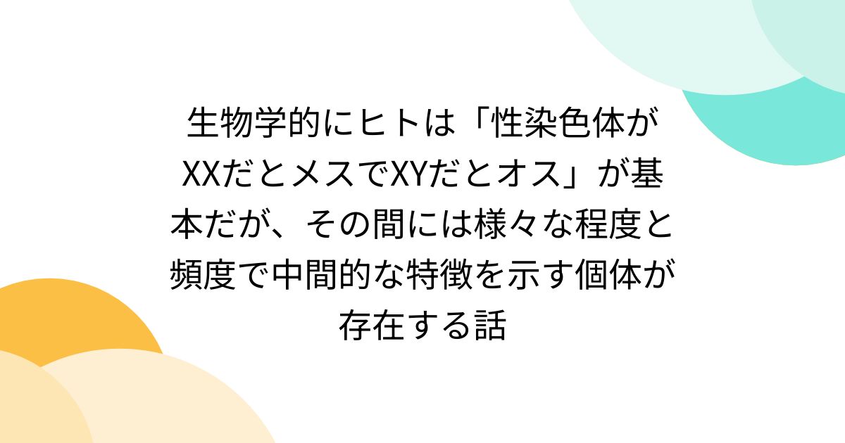 生物学的にヒトは「性染色体がXXだとメスでXYだとオス」が基本だが、その間には様々な程度と頻度で中間的な特徴を示す個体が存在する話