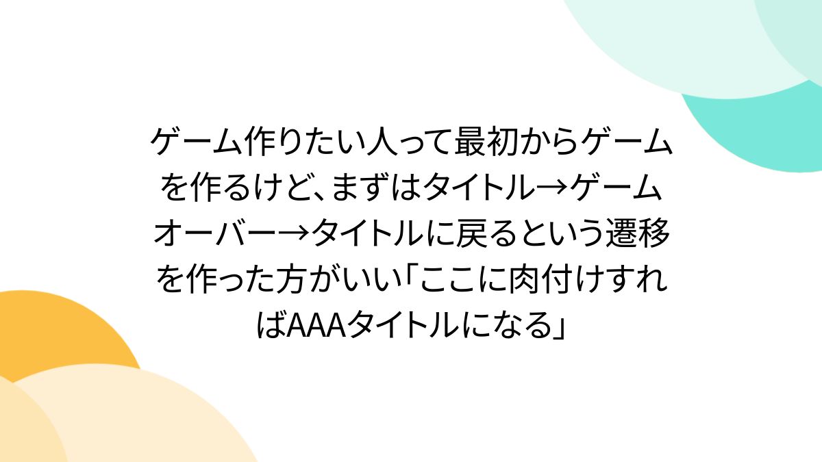 ゲーム作りたい人って最初からゲームを作るけど、まずはタイトル→ゲームオーバー→タイトルに戻るという遷移を作った方がいい「ここに肉付けすればAAAタイトルになる」  - Togetter