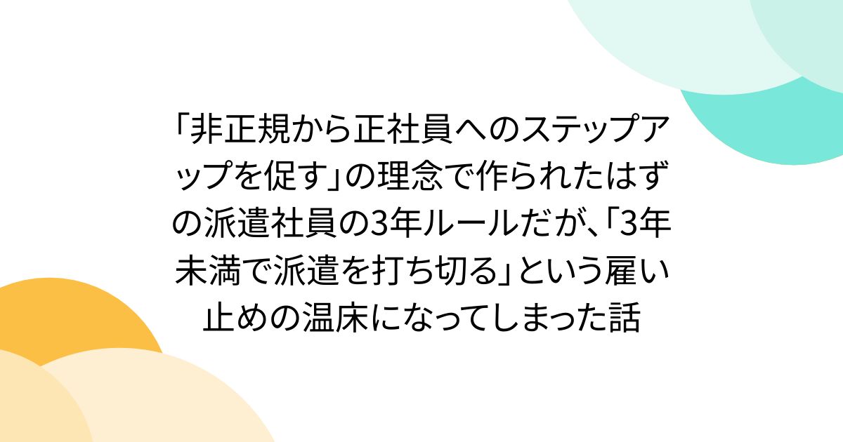 「非正規から正社員へのステップアップを促す」の理念で作られたはずの派遣社員の3年ルールだが、「3年未満で派遣を打ち切る」という雇い止めの温床になってしまった話