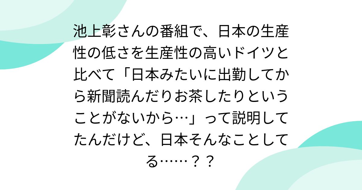池上彰さんの番組で、日本の生産性の低さを生産性の高いドイツと比べて「日本みたいに出勤してから新聞読んだりお茶したりということがないから…」って説明してたんだけど、日本そんなことしてる……??