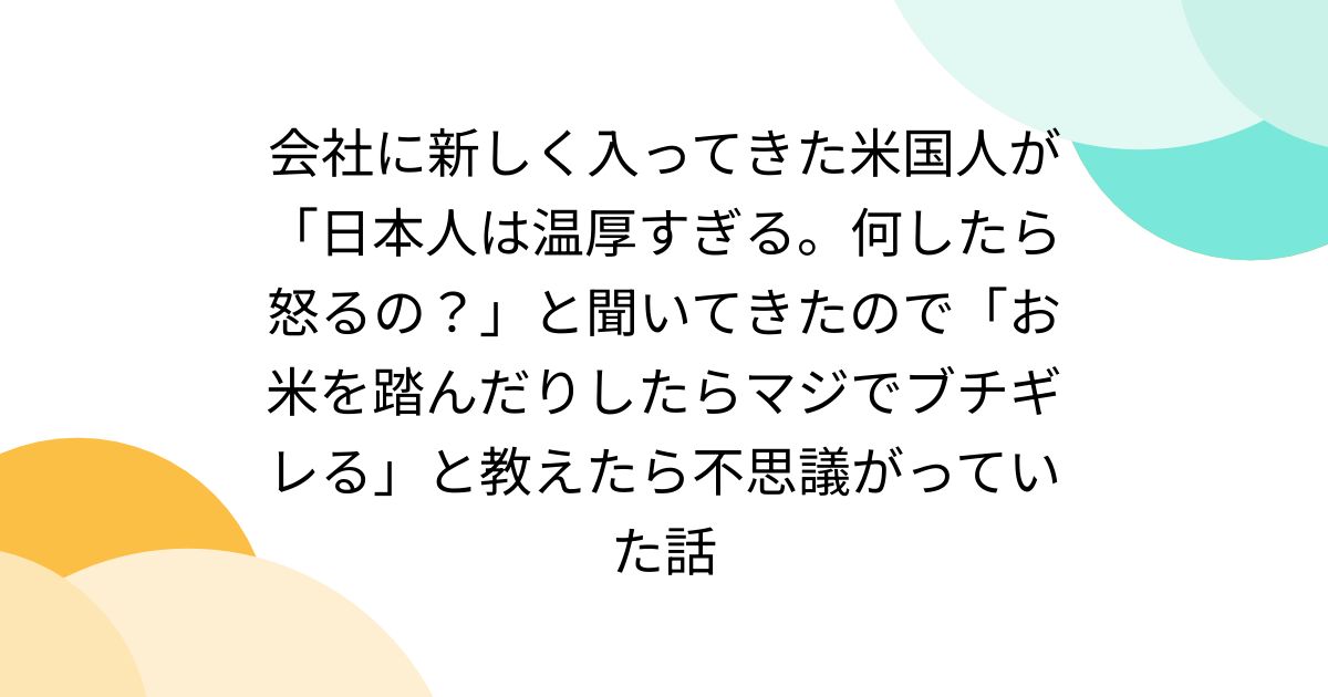 会社に新しく入ってきた米国人が「日本人は温厚すぎる。何したら怒るの?」と聞いてきたので「お米を踏んだりしたらマジでブチギレる」と教えたら不思議がっていた話