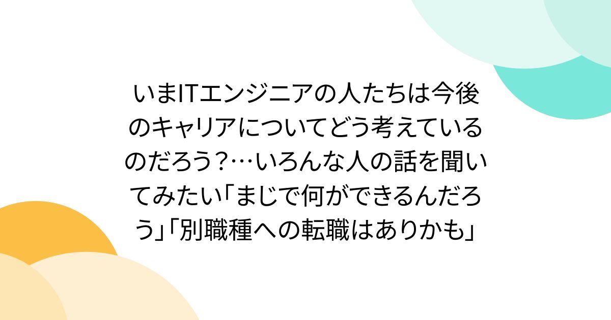 いまITエンジニアの人たちは今後のキャリアについてどう考えているのだろう？…いろんな人の話を聞いてみたい「まじで何ができるんだろう」「別職種への転職はありかも」