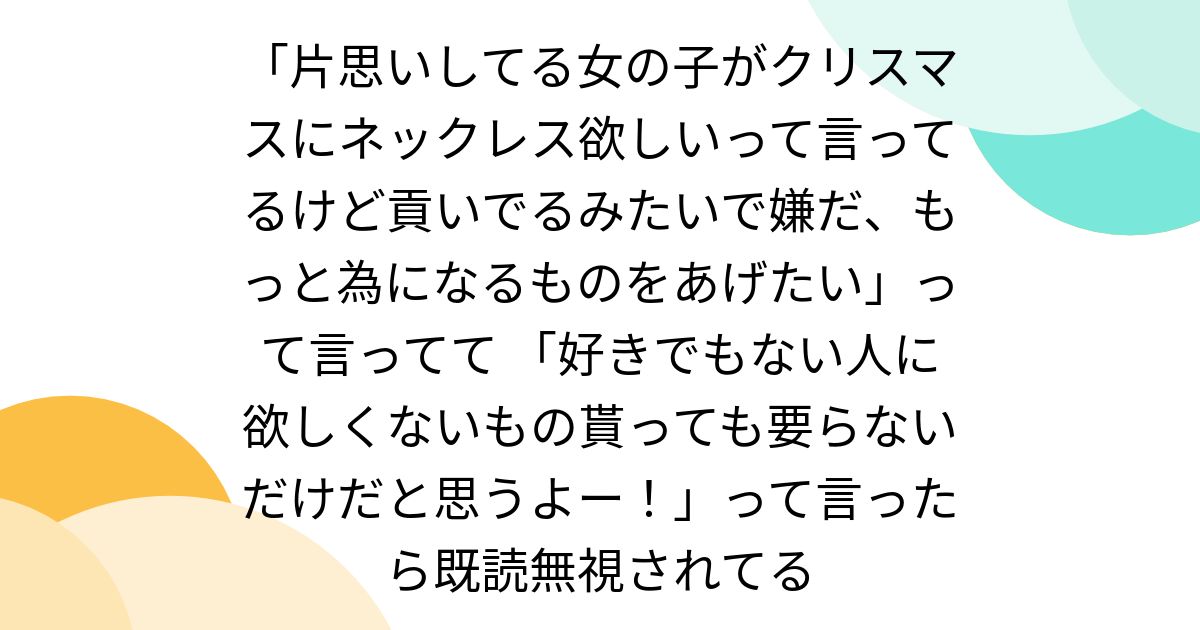 「片思いしてる女の子がクリスマスにネックレス欲しいって言ってるけど貢いでるみたいで嫌だ、もっと為になるものをあげたい」って言ってて 「好きでもない人に欲しくないもの貰っても要らないだけだと思うよー！」って言ったら既読無視されてる