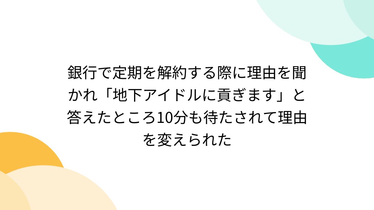 銀行で定期を解約する際に理由を聞かれ「地下アイドルに貢ぎます」と答えたところ10分も待たされて理由を変えられた - posfie