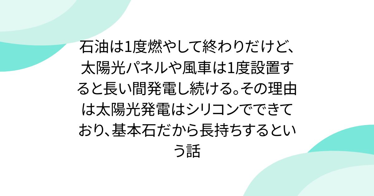石油は1度燃やして終わりだけど、太陽光パネルや風車は1度設置すると長い間発電し続ける。その理由は太陽光発電はシリコンでできており、基本石だから長持ちするという話