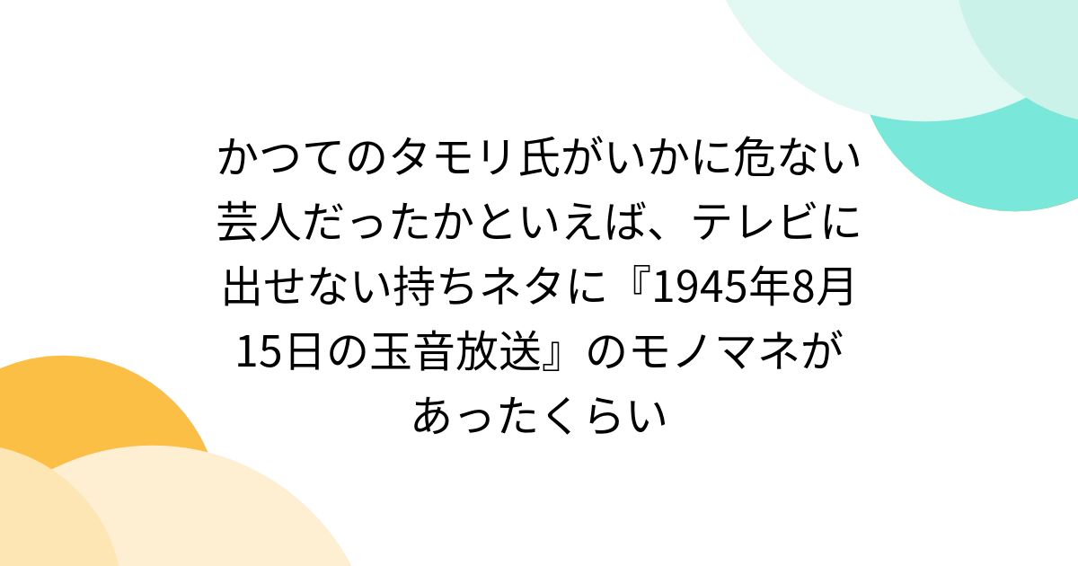 かつてのタモリ氏がいかに危ない芸人だったかといえば、テレビに出せない持ちネタに『1945年8月15日の玉音放送』のモノマネがあったくらい