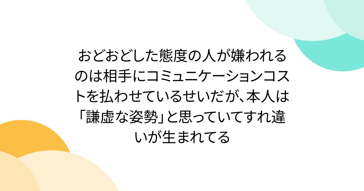 おどおどした態度の人が嫌われるのは相手にコミュニケーションコストを払わせているせいだが、本人は「謙虚な姿勢」と思っていてすれ違いが生まれてる