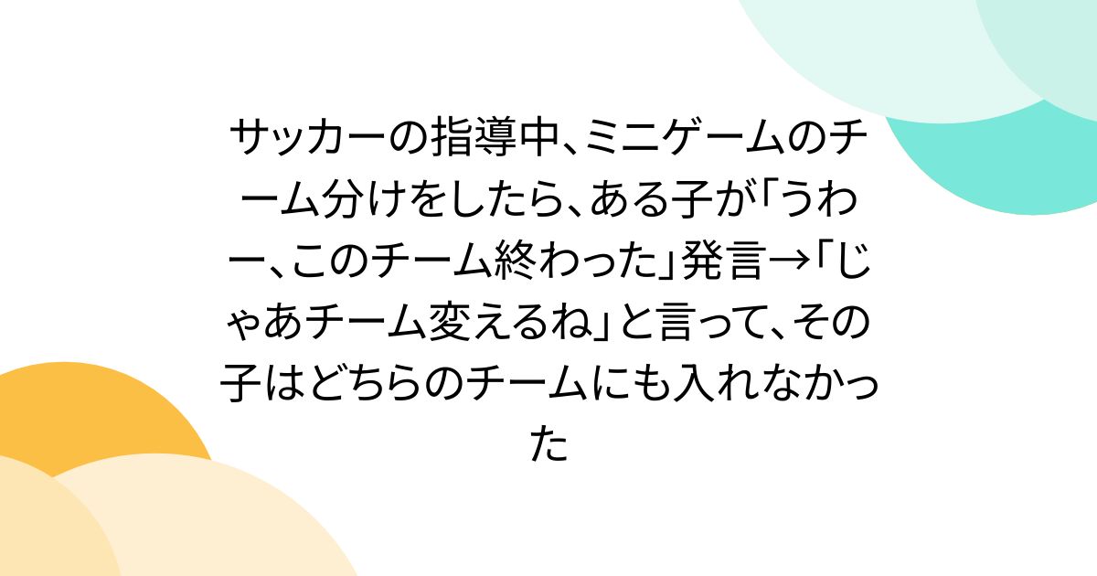 サッカーの指導中、ミニゲームのチーム分けをしたら、ある子が「うわー、このチーム終わった」発言→「じゃあチーム変えるね」と言って、その子はどちらのチームにも入れなかった