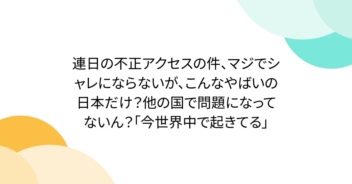 連日の不正アクセスの件、マジでシャレにならないが、こんなやばいの日本だけ？他の国で問題になってないん？「今世界中で起きてる」