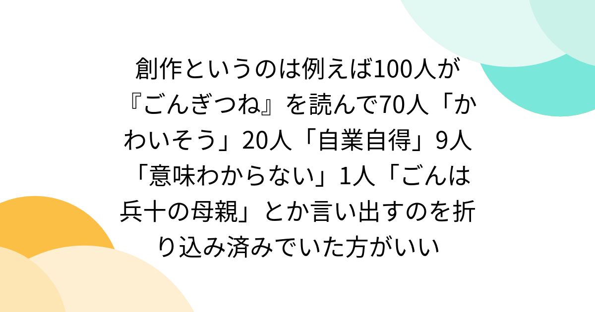 創作というのは例えば100人が『ごんぎつね』を読んで70人「かわいそう」20人「自業自得」9人「意味わからない」1人「ごんは兵十の母親」とか言い出すのを折り込み済みでいた方がいい