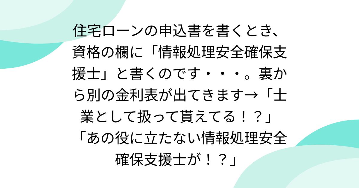 住宅ローンの申込書を書くとき、資格の欄に「情報処理安全確保支援士」と書くのです・・・。裏から別の金利表が出てきます→「士業として扱って貰えてる！？」「あの役に立たない情報処理安全確保支援士が！？」