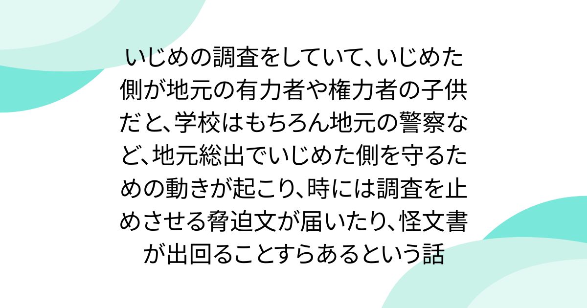 いじめの調査をしていて、いじめた側が地元の有力者や権力者の子供だと、学校はもちろん地元の警察など、地元総出でいじめた側を守るための動きが起こり、時には調査を止めさせる脅迫文が届いたり、怪文書が出回ることすらあるという話