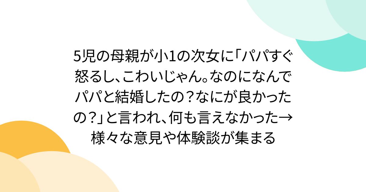5児の母親が小1の次女に「パパすぐ怒るし、こわいじゃん。なのになんでパパと結婚したの？なにが良かったの？」と言われ、何も言えなかった→様々な意見や体験談が集まる