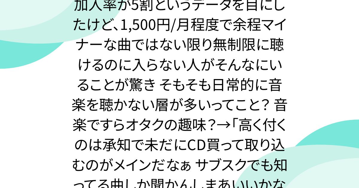 20代の若者ですら、音楽サブスクの加入率が5割というデータを目にしたけど、1,500円/月程度で余程マイナーな曲ではない限り無制限に聴けるのに入らない人がそんなにいることが驚き そもそも日常的に音楽を聴かない層が多いってこと？ 音楽ですらオタクの趣味？→「高く付くのは承知で未だにCD買って取り込むのがメインだなぁ サブスクでも知ってる曲しか聞かんしまあいいかなって……」