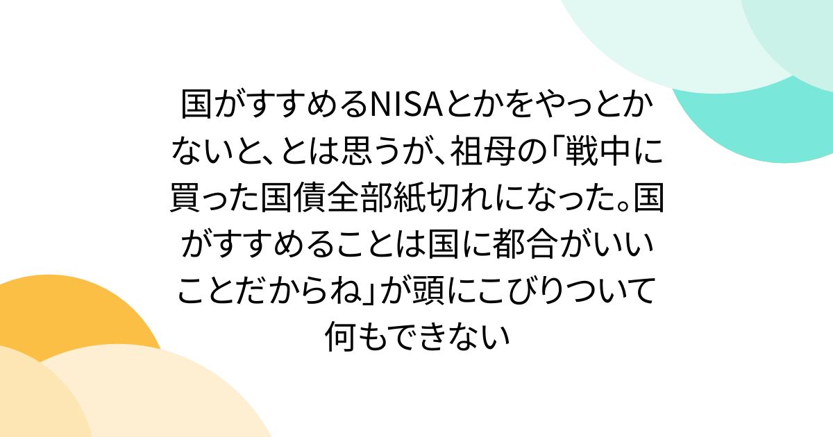 国がすすめるNISAとかをやっとかないと、とは思うが、祖母の「戦中に買った国債全部紙切れになった。国がすすめることは国に都合がいいことだからね」が頭にこびりついて何もできない
