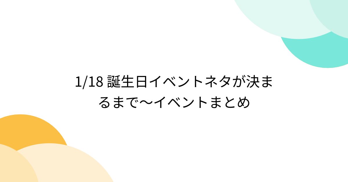 1/18 誕生日イベントネタが決まるまで～イベントまとめ - posfie