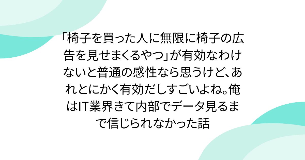 「椅子を買った人に無限に椅子の広告を見せまくるやつ」が有効なわけないと普通の感性なら思うけど、あれとにかく有効だしすごいよね。俺はIT業界きて内部でデータ見るまで信じられなかった話
