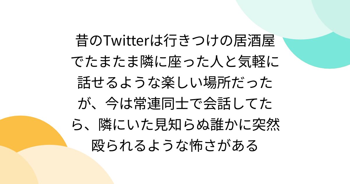 昔のTwitterは行きつけの居酒屋でたまたま隣に座った人と気軽に話せる楽しい場所だったが、今は常連同士で会話してたら、隣にいた見知らぬ誰かに突然殴られるような怖さがある