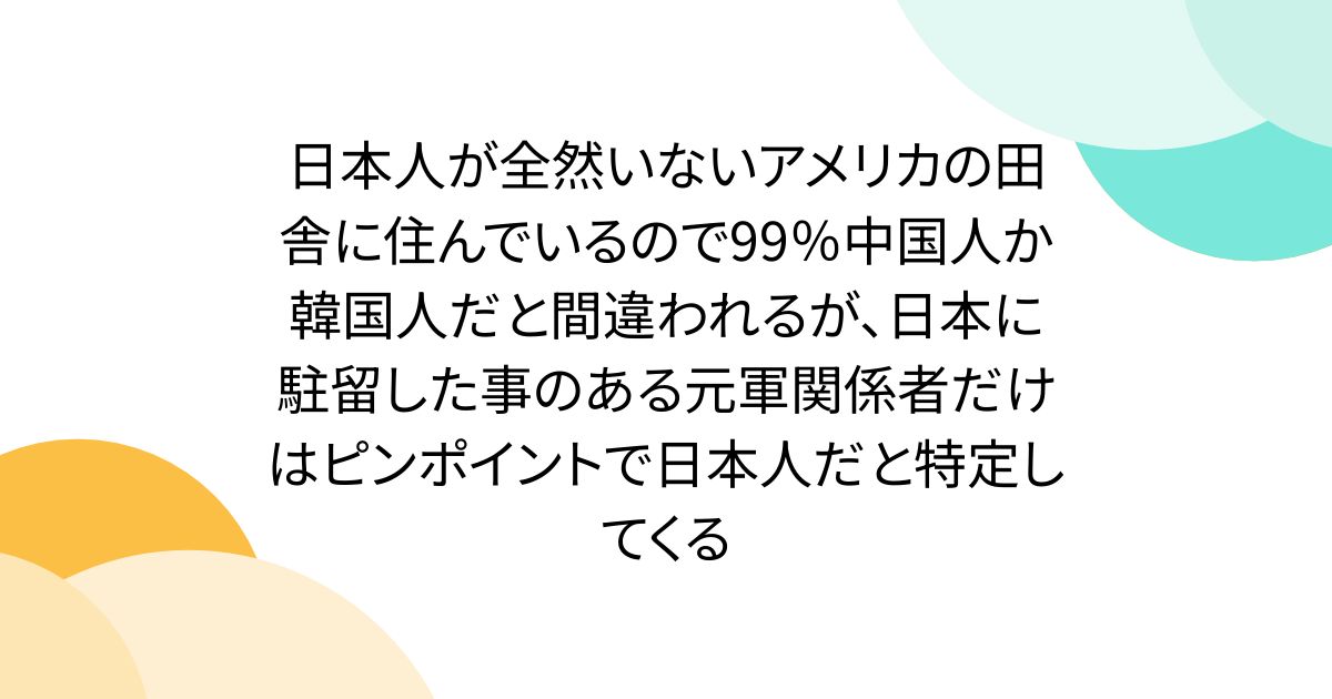 日本人が全然いないアメリカの田舎に住んでいるので99％中国人か韓国人だと間違われるが、日本に駐留した事のある元軍関係者だけはピンポイントで日本人だと特定してくる