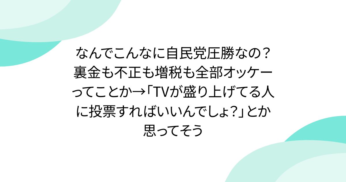 なんでこんなに自民党圧勝なの？裏金も不正も増税も全部オッケーってことか→「TVが盛り上げてる人に投票すればいいんでしょ？」とか思ってそう