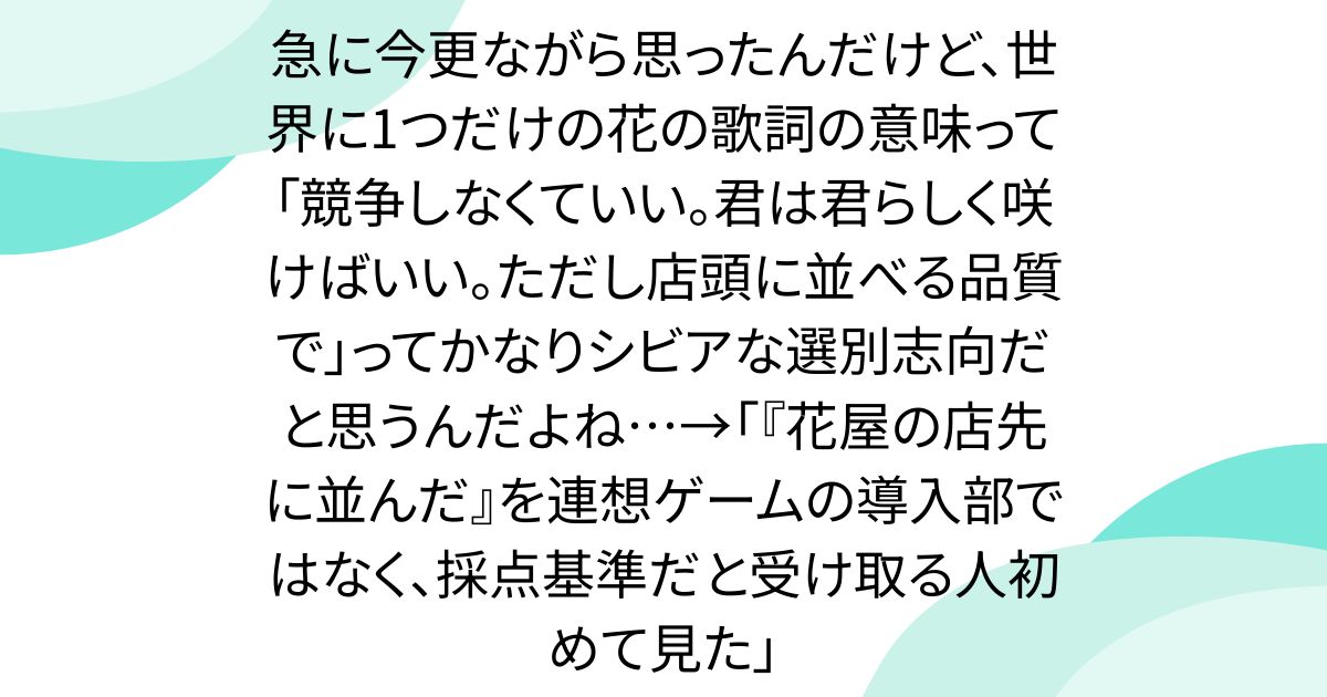 急に今更ながら思ったんだけど、世界に1つだけの花の歌詞の意味って「競争しなくていい。君は君らしく咲けばいい。ただし店頭に並べる品質で」ってかなりシビアな選別志向だと思うんだよね…→「『花屋の店先に並んだ』を連想ゲームの導入部ではなく、採点基準だと受け取る人初めて見た」