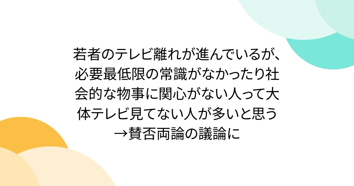 若者のテレビ離れが進んでいるが、必要最低限の常識がなかったり社会的な物事に関心がない人って大体テレビ見てない人が多いと思う→賛否両論の議論に
