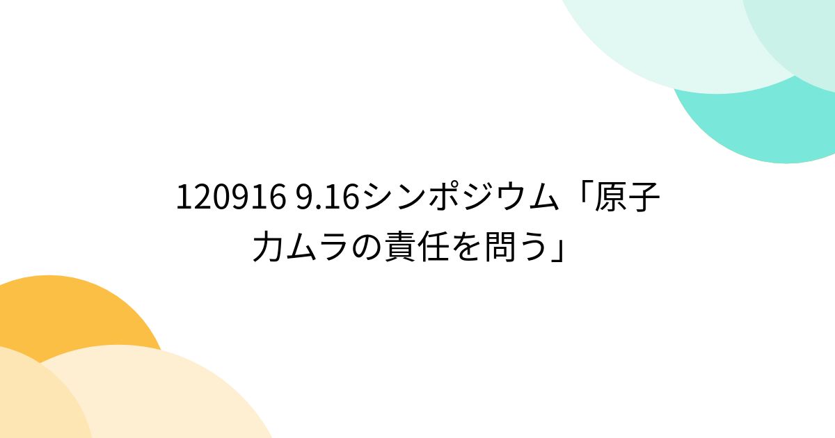 120916 9 16シンポジウム「原子力ムラの責任を問う」 3ページ目 Togetter [トゥギャッター]