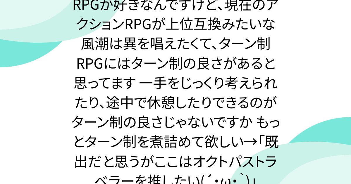 RPGが好きなんですけど、現在のアクションRPGが上位互換みたいな風潮は異を唱えたくて、ターン制RPGにはターン制の良さがあると思ってます 一手をじっくり考えられたり、途中で休憩したりできるのがターン制の良さじゃないですか もっとターン制を煮詰めて欲しい→「既出だと思うがここはオクトパストラベラーを推したい(´・ω・｀)」