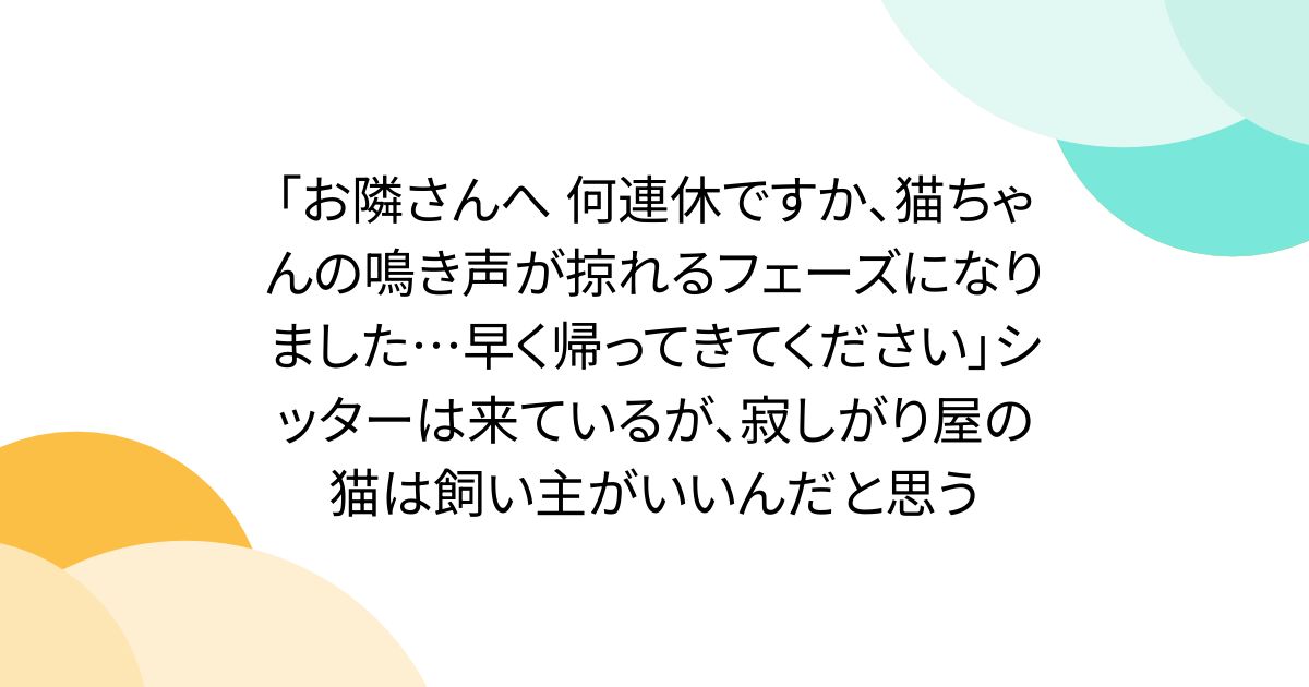 「お隣さんへ 何連休ですか、猫ちゃんの鳴き声が掠れるフェーズになりました…早く帰ってきてください」シッターは来ているが、寂しがり屋の猫は飼い主がいいんだと思う