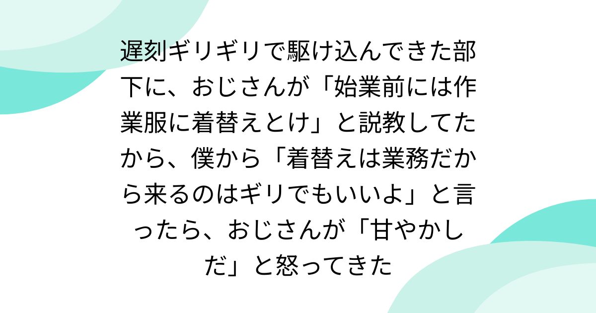 遅刻ギリギリで駆け込んできた部下に、おじさんが「始業前には作業服に着替えとけ」と説教してたから、僕から「着替えは業務だから来るのはギリでもいいよ」と言ったら、おじさんが「甘やかしだ」と怒ってきた