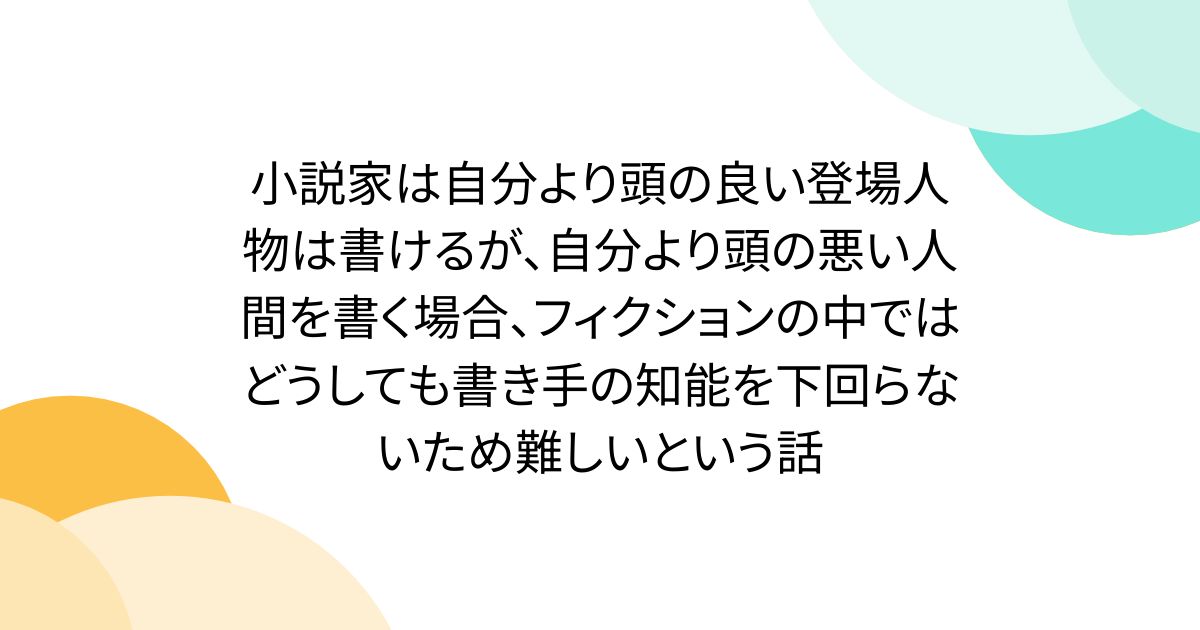 小説家は自分より頭の良い登場人物は書けるが、自分より頭の悪い人間を書く場合、フィクションの中ではどうしても書き手の知能を下回らないため難しいという話