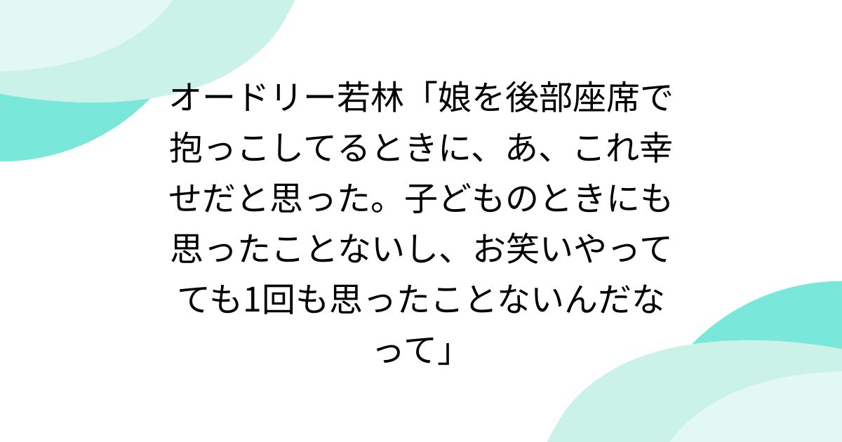 オードリー若林「娘を後部座席で抱っこしてるときに、あ、これ幸せだと思った。子どものときにも思ったことないし、お笑いやってても1回も思ったことないんだなって」