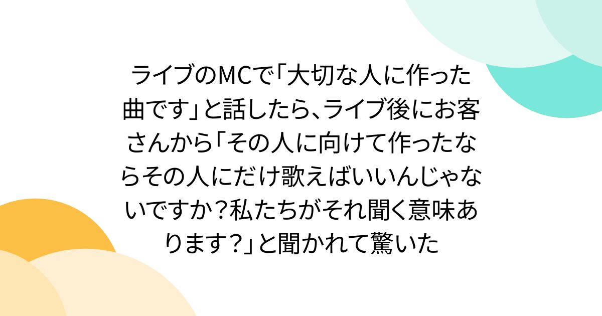 ライブのMCで「大切な人に作った曲です」と話したら、ライブ後にお客さんから「その人に向けて作ったならその人にだけ歌えばいいんじゃないですか？私たちがそれ聞く意味あります？」と聞かれて驚いた