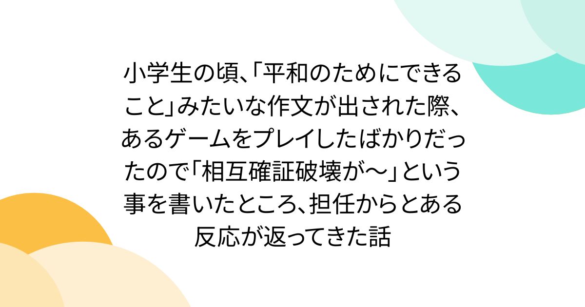 小学生の頃、「平和のためにできること」みたいな作文が出された際、あるゲームをプレイしたばかりだったので「相互確証破壊が〜」という事を書いたところ、担任からとある反応が返ってきた話