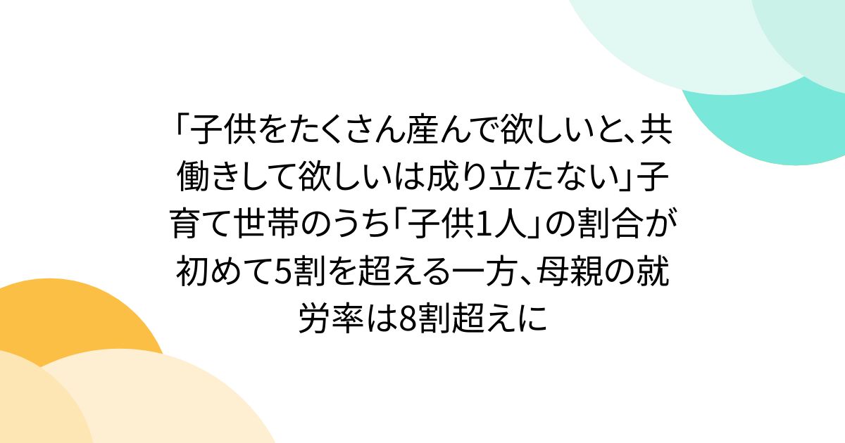 「子供をたくさん産んで欲しいと、共働きして欲しいは成り立たない」子育て世帯のうち「子供1人」の割合が初めて5割を超える一方、母親の就労率は8割超えに