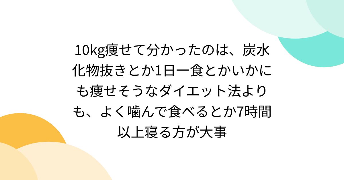 10kg痩せて分かったのは、炭水化物抜きとか1日一食とかいかにも痩せそうなダイエット法よりも、よく噛んで食べるとか7時間以上寝る方が大事