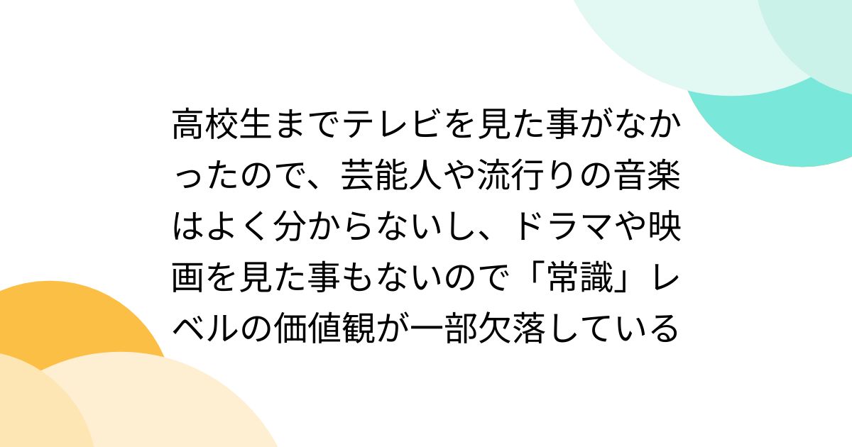高校生までテレビを見た事がなかったので、芸能人や流行りの音楽はよく分からないし、ドラマや映画を見た事もないので「常識」レベルの価値観が一部欠落している