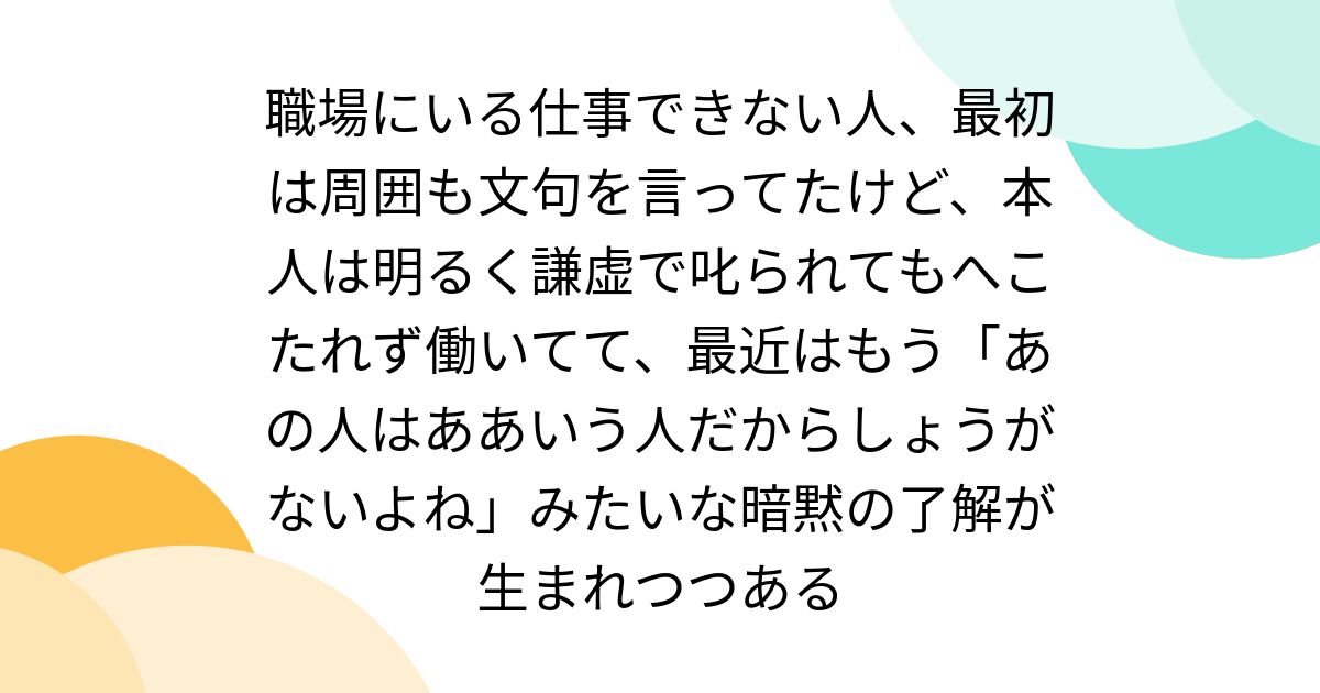 職場にいる仕事できない人、最初は周囲も文句を言ってたけど、本人は明るく謙虚で叱られてもへこたれず働いてて、最近はもう「あの人はああいう人だからしょうがないよね」みたいな暗黙の了解が生まれつつある