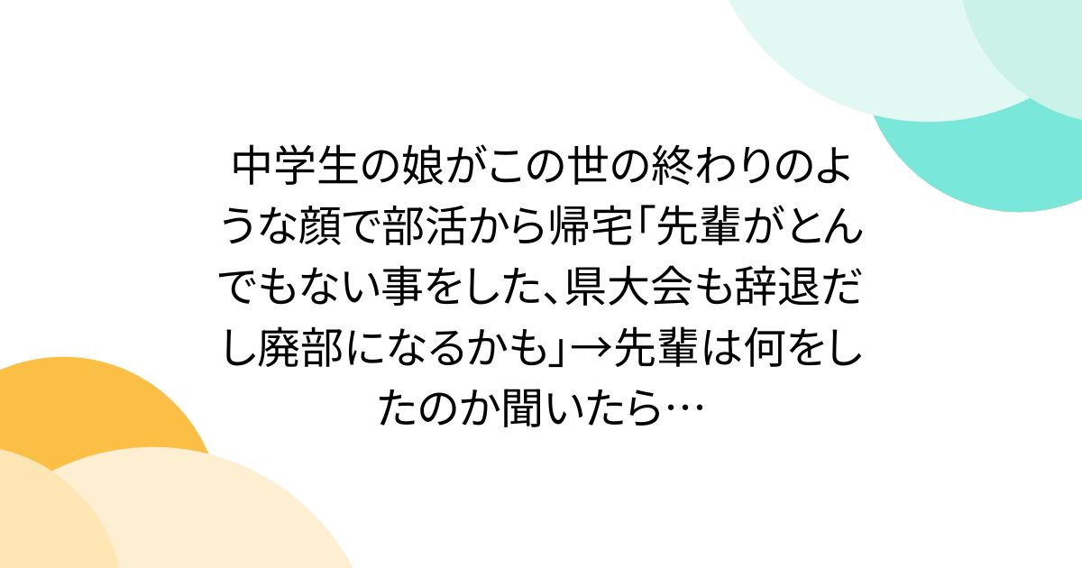 中学生の娘がこの世の終わりのような顔で部活から帰宅「先輩がとんでもない事をした、県大会も辞退だし廃部になるかも」→先輩は何をしたのか聞いたら…