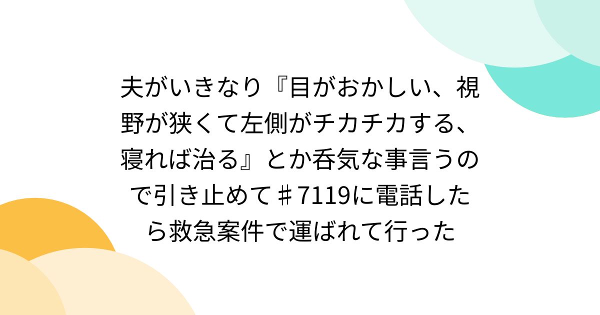 夫がいきなり『目がおかしい、視野が狭くて左側がチカチカする、寝れば治る』とか呑気な事言うので引き止めて♯7119に電話したら救急案件で運ばれて行った
