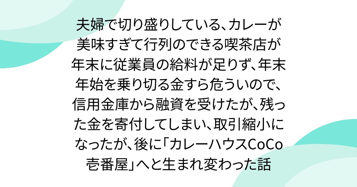 夫婦で切り盛りしている、カレーが美味すぎて行列のできる喫茶店が年末に従業員の給料が足りず、年末年始を乗り切る金すら危ういので、信用金庫から融資を受けたが、残った金を寄付してしまい、取引縮小になったが、後に「カレーハウスCoCo壱番屋」へと生まれ変わった話